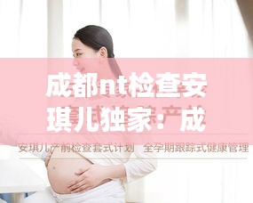 成都nt检查安琪儿独家：成都安琪儿妇产医院做四维怎么样 