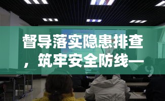 督导落实隐患排查，筑牢安全防线——守护安全，防患于未然