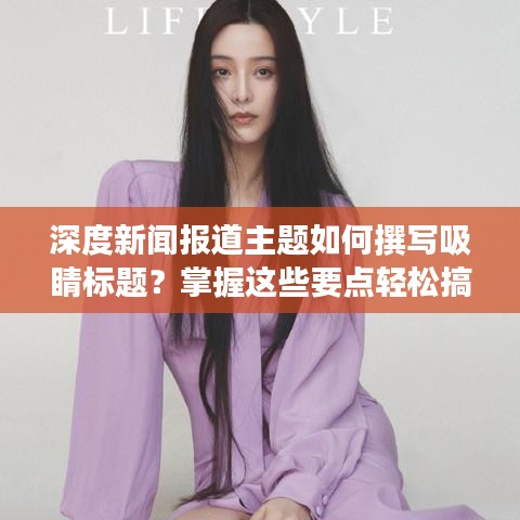 深度新闻报道主题如何撰写吸睛标题？掌握这些要点轻松搞定！