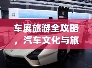 车展旅游全攻略，汽车文化与旅行的完美融合