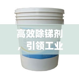 高效除锑剂，引领工业清洁革新之路