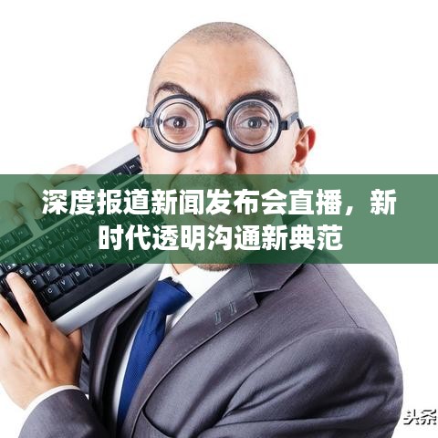 深度报道新闻发布会直播，新时代透明沟通新典范