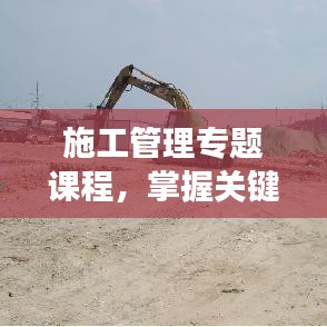 施工管理专题课程，掌握关键要素，助力项目效率飞跃提升