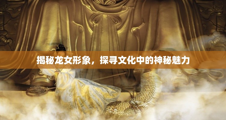 揭秘龙女形象，探寻文化中的神秘魅力